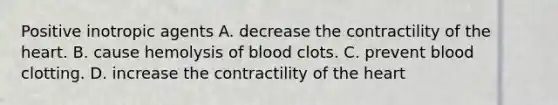 Positive inotropic agents A. decrease the contractility of the heart. B. cause hemolysis of blood clots. C. prevent blood clotting. D. increase the contractility of the heart