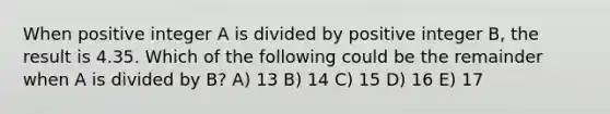 When positive integer A is divided by positive integer B, the result is 4.35. Which of the following could be the remainder when A is divided by B? A) 13 B) 14 C) 15 D) 16 E) 17