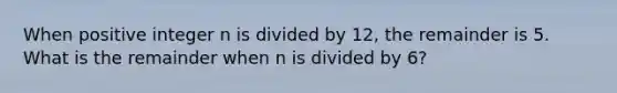 When positive integer n is divided by 12, the remainder is 5. What is the remainder when n is divided by 6?