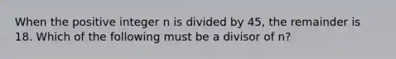 When the positive integer n is divided by 45, the remainder is 18. Which of the following must be a divisor of n?