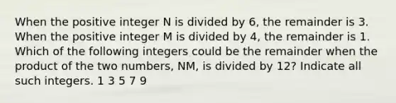 When the positive integer N is divided by 6, the remainder is 3. When the positive integer M is divided by 4, the remainder is 1. Which of the following integers could be the remainder when the product of the two numbers, NM, is divided by 12? Indicate all such integers. 1 3 5 7 9