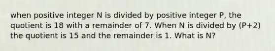 when positive integer N is divided by positive integer P, the quotient is 18 with a remainder of 7. When N is divided by (P+2) the quotient is 15 and the remainder is 1. What is N?