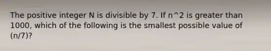 The positive integer N is divisible by 7. If n^2 is greater than 1000, which of the following is the smallest possible value of (n/7)?