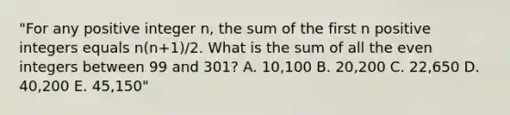 "For any positive integer n, the sum of the first n positive integers equals n(n+1)/2. What is the sum of all the even integers between 99 and 301? A. 10,100 B. 20,200 C. 22,650 D. 40,200 E. 45,150"