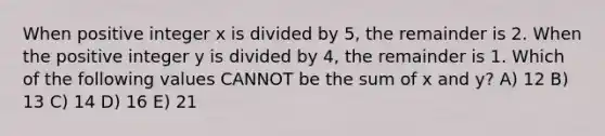 When positive integer x is divided by 5, the remainder is 2. When the positive integer y is divided by 4, the remainder is 1. Which of the following values CANNOT be the sum of x and y? A) 12 B) 13 C) 14 D) 16 E) 21