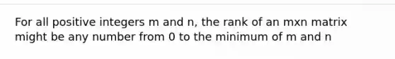 For all positive integers m and n, the rank of an mxn matrix might be any number from 0 to the minimum of m and n