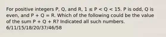 For positive integers P, Q, and R, 1 ≤ P < Q < 15. P is odd, Q is even, and P + Q = R. Which of the following could be the value of the sum P + Q + R? Indicated all such numbers. 6/11/15/18/20/37/46/58