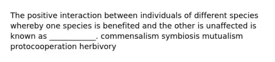 The positive interaction between individuals of different species whereby one species is benefited and the other is unaffected is known as ____________. commensalism symbiosis mutualism protocooperation herbivory