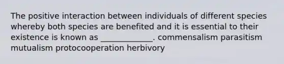 The positive interaction between individuals of different species whereby both species are benefited and it is essential to their existence is known as _____________. commensalism parasitism mutualism protocooperation herbivory