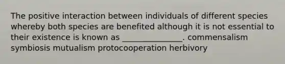 The positive interaction between individuals of different species whereby both species are benefited although it is not essential to their existence is known as _______________. commensalism symbiosis mutualism protocooperation herbivory