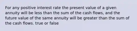 For any positive interest rate the present value of a given annuity will be less than the sum of the cash flows, and the future value of the same annuity will be greater than the sum of the cash flows. true or false