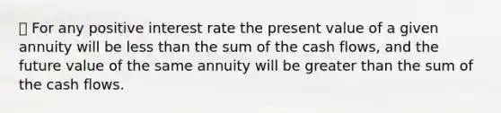 ⦁ For any positive interest rate the present value of a given annuity will be less than the sum of the cash flows, and the future value of the same annuity will be greater than the sum of the cash flows.