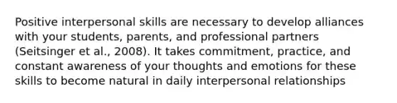 Positive interpersonal skills are necessary to develop alliances with your students, parents, and professional partners (Seitsinger et al., 2008). It takes commitment, practice, and constant awareness of your thoughts and emotions for these skills to become natural in daily interpersonal relationships