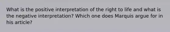 What is the positive interpretation of the right to life and what is the negative interpretation? Which one does Marquis argue for in his article?