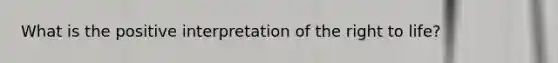 What is the positive interpretation of the right to life?