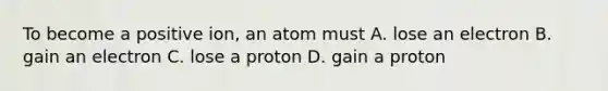 To become a positive ion, an atom must A. lose an electron B. gain an electron C. lose a proton D. gain a proton