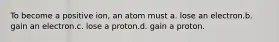 To become a positive ion, an atom must a. lose an electron.b. gain an electron.c. lose a proton.d. gain a proton.