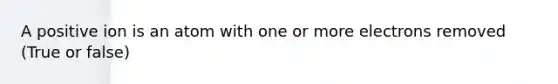 A positive ion is an atom with one or more electrons removed (True or false)