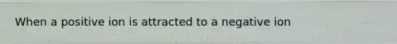 When a positive ion is attracted to a negative ion