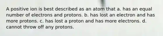 A positive ion is best described as an atom that a. has an equal number of electrons and protons. b. has lost an electron and has more protons. c. has lost a proton and has more electrons. d. cannot throw off any protons.