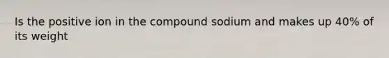 Is the positive ion in the compound sodium and makes up 40% of its weight