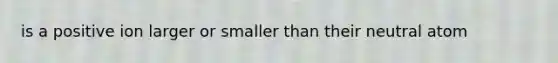 is a positive ion larger or smaller than their neutral atom