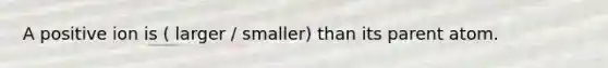A positive ion is ( larger / smaller) than its parent atom.