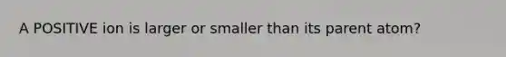 A POSITIVE ion is larger or smaller than its parent atom?