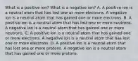 What is a positive ion? What is a negative ion? A. A positive ion is a neutral atom that has lost one or more electrons. A negative ion is a neutral atom that has gained one or more electrons. B. A positive ion is a neutral atom that has lost one or more neutrons. A negative ion is a neutral atom that has gained one or more neutrons. C. A positive ion is a neutral atom that has gained one or more electrons. A negative ion is a neutral atom that has lost one or more electrons. D. A positive ion is a neutral atom that has lost one or more protons. A negative ion is a neutral atom that has gained one or more protons.