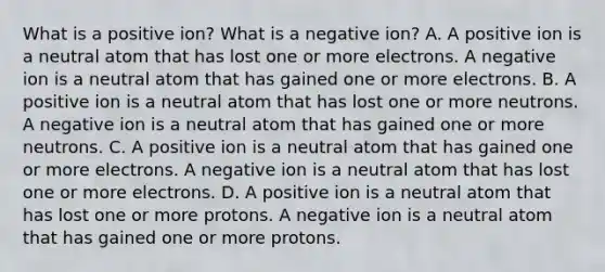 What is a positive ion? What is a negative ion? A. A positive ion is a neutral atom that has lost one or more electrons. A negative ion is a neutral atom that has gained one or more electrons. B. A positive ion is a neutral atom that has lost one or more neutrons. A negative ion is a neutral atom that has gained one or more neutrons. C. A positive ion is a neutral atom that has gained one or more electrons. A negative ion is a neutral atom that has lost one or more electrons. D. A positive ion is a neutral atom that has lost one or more protons. A negative ion is a neutral atom that has gained one or more protons.