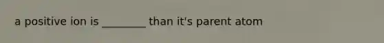 a positive ion is ________ than it's parent atom