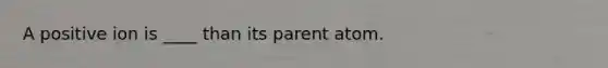 A positive ion is ____ than its parent atom.