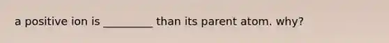 a positive ion is _________ than its parent atom. why?