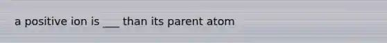 a positive ion is ___ than its parent atom