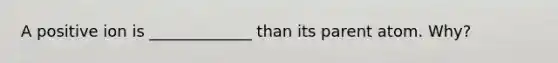 A positive ion is _____________ than its parent atom. Why?