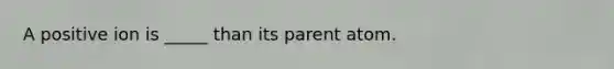 A positive ion is _____ than its parent atom.