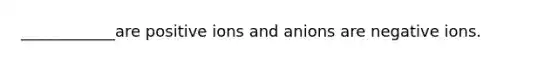 ____________are positive ions and anions are negative ions.