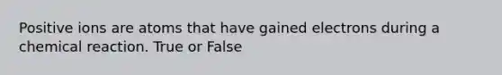 Positive ions are atoms that have gained electrons during a chemical reaction. True or False