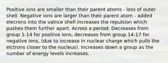 Positive ions are smaller than their parent atoms - loss of outer shell. Negative ions are larger than their parent atom - added elecrons into the valnce shell increases the repulsion which pushes them further apart. Across a period: Decreases from group 1-14 for positive ions, decreases from group 14-17 for negative ions, (due to increase in nuclear charge which pulls the elctrons closer to the nucleus). Increases down a group as the number of energy levels increases.