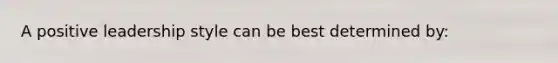 A positive leadership style can be best determined by: