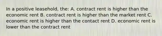 In a positive leasehold, the: A. contract rent is higher than the economic rent B. contract rent is higher than the market rent C. economic rent is higher than the contact rent D. economic rent is lower than the contract rent