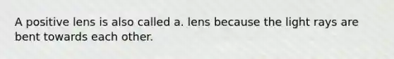 A positive lens is also called a. lens because the light rays are bent towards each other.