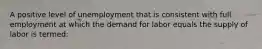 A positive level of unemployment that is consistent with full employment at which the demand for labor equals the supply of labor is termed: