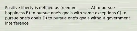 Positive liberty is defined as freedom _____ . A) to pursue happiness B) to pursue one's goals with some exceptions C) to pursue one's goals D) to pursue one's goals without government interference