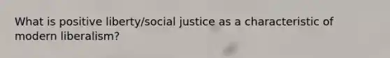 What is positive liberty/social justice as a characteristic of modern liberalism?