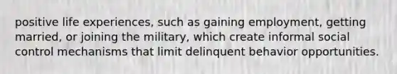 positive life experiences, such as gaining employment, getting married, or joining the military, which create informal social control mechanisms that limit delinquent behavior opportunities.