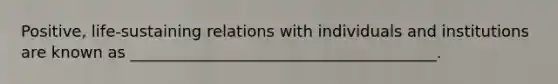 Positive, life-sustaining relations with individuals and institutions are known as _______________________________________.