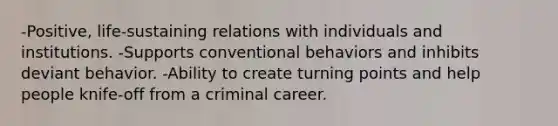 -Positive, life-sustaining relations with individuals and institutions. -Supports conventional behaviors and inhibits deviant behavior. -Ability to create turning points and help people knife-off from a criminal career.