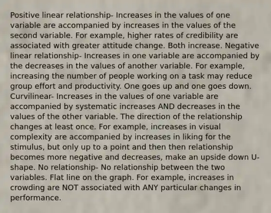 Positive linear relationship- Increases in the values of one variable are accompanied by increases in the values of the second variable. For example, higher rates of credibility are associated with greater attitude change. Both increase. Negative linear relationship- Increases in one variable are accompanied by the decreases in the values of another variable. For example, increasing the number of people working on a task may reduce group effort and productivity. One goes up and one goes down. Curvilinear- Increases in the values of one variable are accompanied by systematic increases AND decreases in the values of the other variable. The direction of the relationship changes at least once. For example, increases in visual complexity are accompanied by increases in liking for the stimulus, but only up to a point and then then relationship becomes more negative and decreases, make an upside down U-shape. No relationship- No relationship between the two variables. Flat line on the graph. For example, increases in crowding are NOT associated with ANY particular changes in performance.