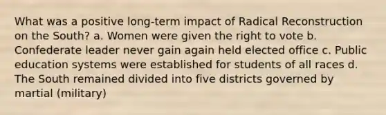 What was a positive long-term impact of Radical Reconstruction on the South? a. Women were given the right to vote b. Confederate leader never gain again held elected office c. Public education systems were established for students of all races d. The South remained divided into five districts governed by martial (military)